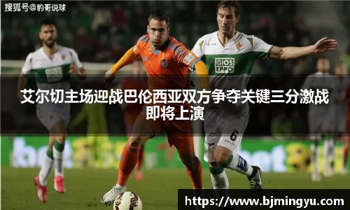 艾尔切主场迎战巴伦西亚双方争夺关键三分激战即将上演