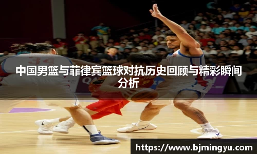 中国男篮与菲律宾篮球对抗历史回顾与精彩瞬间分析