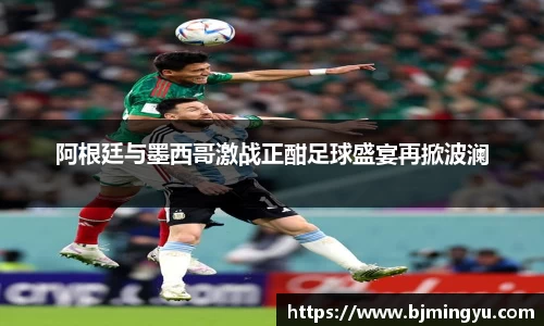 阿根廷与墨西哥激战正酣足球盛宴再掀波澜